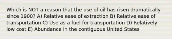 Which is NOT a reason that the use of oil has risen dramatically since 1900? A) Relative ease of extraction B) Relative ease of transportation C) Use as a fuel for transportation D) Relatively low cost E) Abundance in the contiguous United States