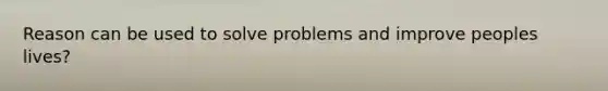 Reason can be used to solve problems and improve peoples lives?