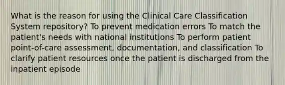 What is the reason for using the Clinical Care Classification System repository? To prevent medication errors To match the patient's needs with national institutions To perform patient point-of-care assessment, documentation, and classification To clarify patient resources once the patient is discharged from the inpatient episode