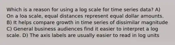 Which is a reason for using a log scale for time series data? A) On a loa scale, equal distances represent equal dollar amounts. B) It helps compare growth in time series of dissimilar magnitude C) General business audiences find it easier to interpret a log scale. D) The axis labels are usually easier to read in log units