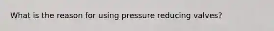 What is the reason for using pressure reducing valves?