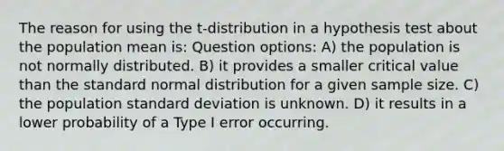 The reason for using the t-distribution in a hypothesis test about the population mean is: Question options: A) the population is not normally distributed. B) it provides a smaller critical value than the standard normal distribution for a given sample size. C) the population <a href='https://www.questionai.com/knowledge/kqGUr1Cldy-standard-deviation' class='anchor-knowledge'>standard deviation</a> is unknown. D) it results in a lower probability of a Type I error occurring.