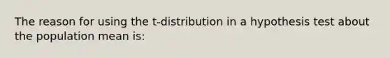 The reason for using the​ t-distribution in a hypothesis test about the population mean​ is: