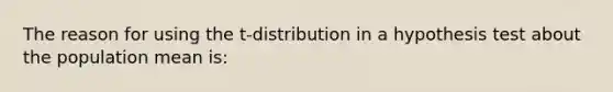 The reason for using the t-distribution in a hypothesis test about the population mean is: