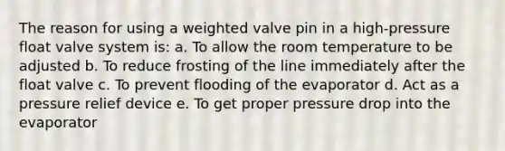 The reason for using a weighted valve pin in a high-pressure float valve system is: a. To allow the room temperature to be adjusted b. To reduce frosting of the line immediately after the float valve c. To prevent flooding of the evaporator d. Act as a pressure relief device e. To get proper pressure drop into the evaporator