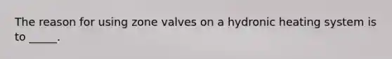 The reason for using zone valves on a hydronic heating system is to _____.