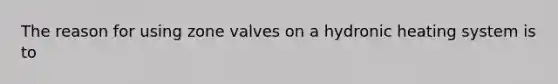 The reason for using zone valves on a hydronic heating system is to