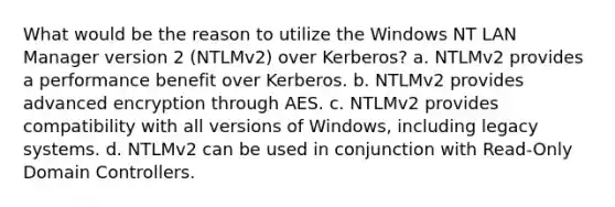 What would be the reason to utilize the Windows NT LAN Manager version 2 (NTLMv2) over Kerberos? a. NTLMv2 provides a performance benefit over Kerberos. b. NTLMv2 provides advanced encryption through AES. c. NTLMv2 provides compatibility with all versions of Windows, including legacy systems. d. NTLMv2 can be used in conjunction with Read-Only Domain Controllers.