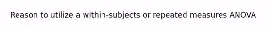 Reason to utilize a within-subjects or repeated measures ANOVA