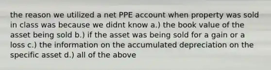 the reason we utilized a net PPE account when property was sold in class was because we didnt know a.) the book value of the asset being sold b.) if the asset was being sold for a gain or a loss c.) the information on the accumulated depreciation on the specific asset d.) all of the above