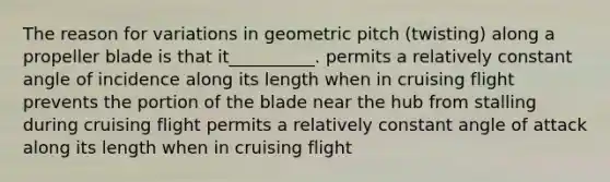 The reason for variations in geometric pitch (twisting) along a propeller blade is that it__________. permits a relatively constant angle of incidence along its length when in cruising flight prevents the portion of the blade near the hub from stalling during cruising flight permits a relatively constant angle of attack along its length when in cruising flight