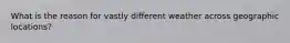 What is the reason for vastly different weather across geographic locations?