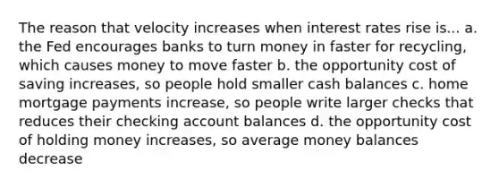 The reason that velocity increases when interest rates rise is... a. the Fed encourages banks to turn money in faster for recycling, which causes money to move faster b. the opportunity cost of saving increases, so people hold smaller cash balances c. home mortgage payments increase, so people write larger checks that reduces their checking account balances d. the opportunity cost of holding money increases, so average money balances decrease