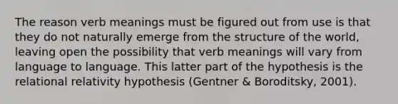 The reason verb meanings must be figured out from use is that they do not naturally emerge from the structure of the world, leaving open the possibility that verb meanings will vary from language to language. This latter part of the hypothesis is the relational relativity hypothesis (Gentner & Boroditsky, 2001).