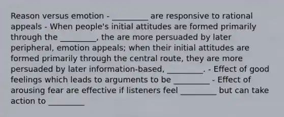 Reason versus emotion - _________ are responsive to rational appeals - When people's initial attitudes are formed primarily through the _________, the are more persuaded by later peripheral, emotion appeals; when their initial attitudes are formed primarily through the central route, they are more persuaded by later information-based, _________. - Effect of good feelings which leads to arguments to be _________ - Effect of arousing fear are effective if listeners feel _________ but can take action to _________