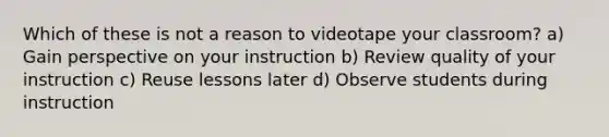 Which of these is not a reason to videotape your classroom? a) Gain perspective on your instruction b) Review quality of your instruction c) Reuse lessons later d) Observe students during instruction