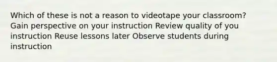 Which of these is not a reason to videotape your classroom? Gain perspective on your instruction Review quality of you instruction Reuse lessons later Observe students during instruction