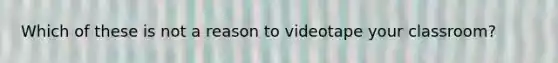 Which of these is not a reason to videotape your classroom?