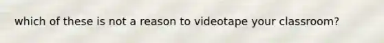 which of these is not a reason to videotape your classroom?