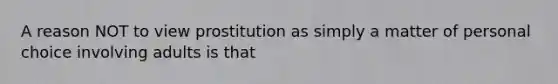 A reason NOT to view prostitution as simply a matter of personal choice involving adults is that