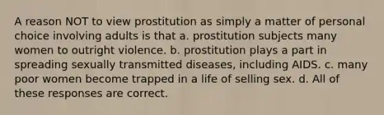 A reason NOT to view prostitution as simply a matter of personal choice involving adults is that a. prostitution subjects many women to outright violence. b. prostitution plays a part in spreading sexually transmitted diseases, including AIDS. c. many poor women become trapped in a life of selling sex. d. All of these responses are correct.