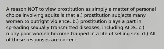 A reason NOT to view prostitution as simply a matter of personal choice involving adults is that a.) prostitution subjects many women to outright violence. b.) prostitution plays a part in spreading sexually transmitted diseases, including AIDS. c.) many poor women become trapped in a life of selling sex. d.) All of these responses are correct.