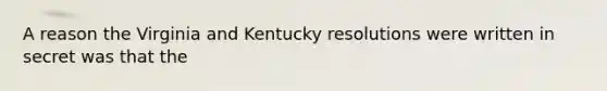 A reason the Virginia and Kentucky resolutions were written in secret was that the