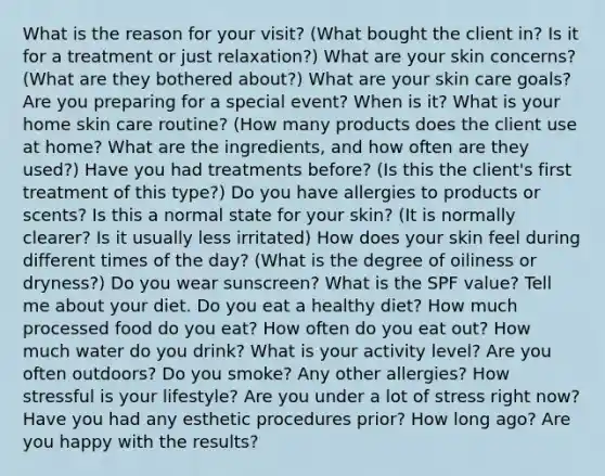 What is the reason for your visit? (What bought the client in? Is it for a treatment or just relaxation?) What are your skin concerns? (What are they bothered about?) What are your skin care goals? Are you preparing for a special event? When is it? What is your home skin care routine? (How many products does the client use at home? What are the ingredients, and how often are they used?) Have you had treatments before? (Is this the client's first treatment of this type?) Do you have allergies to products or scents? Is this a normal state for your skin? (It is normally clearer? Is it usually less irritated) How does your skin feel during different times of the day? (What is the degree of oiliness or dryness?) Do you wear sunscreen? What is the SPF value? Tell me about your diet. Do you eat a healthy diet? How much processed food do you eat? How often do you eat out? How much water do you drink? What is your activity level? Are you often outdoors? Do you smoke? Any other allergies? How stressful is your lifestyle? Are you under a lot of stress right now? Have you had any esthetic procedures prior? How long ago? Are you happy with the results?