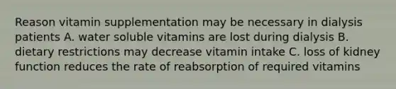 Reason vitamin supplementation may be necessary in dialysis patients A. water soluble vitamins are lost during dialysis B. dietary restrictions may decrease vitamin intake C. loss of kidney function reduces the rate of reabsorption of required vitamins