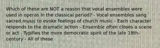 Which of these are NOT a reason that vocal ensembles were used in operas in the classical period? - Vocal ensembles sang sacred music to evoke feelings of church music - Each character responds to the dramatic action - Ensemble often closes a scene or act - Typifies the more democratic spirit of the late 18th-century - All of these