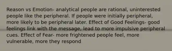 Reason vs Emotion- analytical people are rational, uninterested people like the peripheral. If people were initially peripheral, more likely to be peripheral later. Effect of Good Feelings- good feelings link with the message, lead to more impulsive peripheral cues. Effect of Fear- more frightened people feel, more vulnerable, more they respond