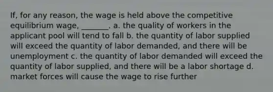 If, for any reason, the wage is held above the competitive equilibrium wage, _______. a. the quality of workers in the applicant pool will tend to fall b. the quantity of labor supplied will exceed the quantity of labor demanded, and there will be unemployment c. the quantity of labor demanded will exceed the quantity of labor supplied, and there will be a labor shortage d. market forces will cause the wage to rise further