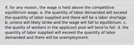 if, for any reason, the wage is held above the competitive equilibrium wage, a. the quantity of labor demanded will exceed the quantity of labor supplied and there will be a labor shortage. b. unions will likely strike and the wage will fall to equilibrium. c. the quality of workers in the applicant pool will tend to fall. d. the quantity of labor supplied will exceed the quantity of labor demanded and there will be unemployment.