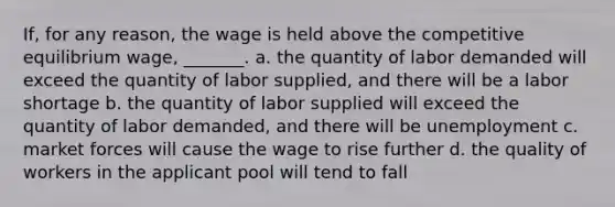 If, for any reason, the wage is held above the competitive equilibrium wage, _______. a. the quantity of labor demanded will exceed the quantity of labor supplied, and there will be a labor shortage b. the quantity of labor supplied will exceed the quantity of labor demanded, and there will be unemployment c. market forces will cause the wage to rise further d. the quality of workers in the applicant pool will tend to fall