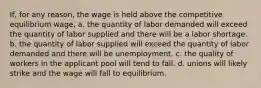 If, for any reason, the wage is held above the competitive equilibrium wage, a. the quantity of labor demanded will exceed the quantity of labor supplied and there will be a labor shortage. b. the quantity of labor supplied will exceed the quantity of labor demanded and there will be unemployment. c. the quality of workers in the applicant pool will tend to fall. d. unions will likely strike and the wage will fall to equilibrium.