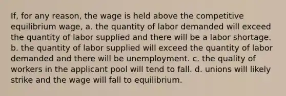 If, for any reason, the wage is held above the competitive equilibrium wage, a. the quantity of labor demanded will exceed the quantity of labor supplied and there will be a labor shortage. b. the quantity of labor supplied will exceed the quantity of labor demanded and there will be unemployment. c. the quality of workers in the applicant pool will tend to fall. d. unions will likely strike and the wage will fall to equilibrium.