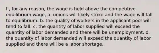 If, for any reason, the wage is held above the competitive equilibrium wage, a. unions will likely strike and the wage will fall to equilibrium. b. the quality of workers in the applicant pool will tend to fall. c. the quantity of labor supplied will exceed the quantity of labor demanded and there will be unemployment. d. the quantity of labor demanded will exceed the quantity of labor supplied and there will be a labor shortage.