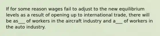 If for some reason wages fail to adjust to the new equilibrium levels as a result of opening up to international trade, there will be as___ of workers in the aircraft industry and a___ of workers in the auto industry.