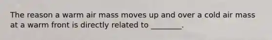 The reason a warm air mass moves up and over a cold air mass at a warm front is directly related to ________.