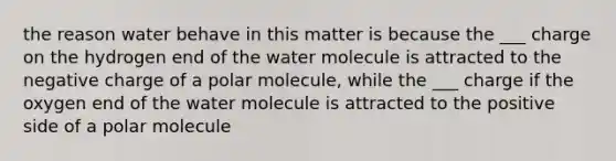 the reason water behave in this matter is because the ___ charge on the hydrogen end of the water molecule is attracted to the negative charge of a polar molecule, while the ___ charge if the oxygen end of the water molecule is attracted to the positive side of a polar molecule