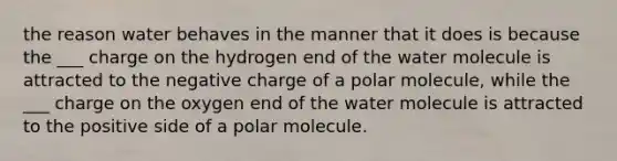 the reason water behaves in the manner that it does is because the ___ charge on the hydrogen end of the water molecule is attracted to the negative charge of a polar molecule, while the ___ charge on the oxygen end of the water molecule is attracted to the positive side of a polar molecule.