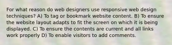 For what reason do web designers use responsive web design techniques? A) To tag or bookmark website content. B) To ensure the website layout adapts to fit the screen on which it is being displayed. C) To ensure the contents are current and all links work properly D) To enable visitors to add comments.