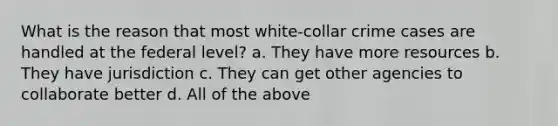 What is the reason that most white-collar crime cases are handled at the federal level? a. They have more resources b. They have jurisdiction c. They can get other agencies to collaborate better d. All of the above