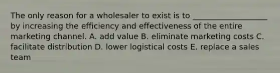 The only reason for a wholesaler to exist is to​ ___________________ by increasing the efficiency and effectiveness of the entire marketing channel. A. add value B. eliminate marketing costs C. facilitate distribution D. lower logistical costs E. replace a sales team