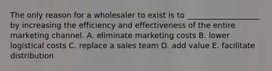 The only reason for a wholesaler to exist is to​ ___________________ by increasing the efficiency and effectiveness of the entire marketing channel. A. eliminate marketing costs B. lower logistical costs C. replace a sales team D. add value E. facilitate distribution