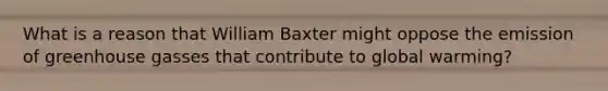 What is a reason that William Baxter might oppose the emission of greenhouse gasses that contribute to global warming?