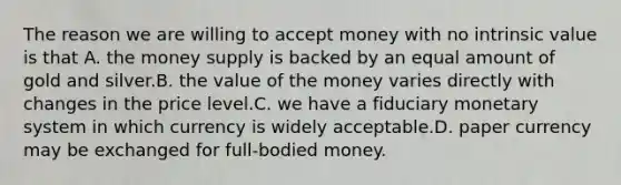 The reason we are willing to accept money with no intrinsic value is that A. the money supply is backed by an equal amount of gold and silver.B. the value of the money varies directly with changes in the price level.C. we have a fiduciary monetary system in which currency is widely acceptable.D. paper currency may be exchanged for full-bodied money.