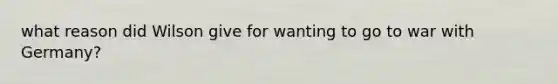 what reason did Wilson give for wanting to go to war with Germany?