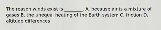 The reason winds exist is ________. A. because air is a mixture of gases B. the unequal heating of the Earth system C. friction D. altitude differences