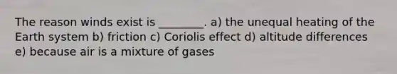 The reason winds exist is ________. a) the unequal heating of the Earth system b) friction c) Coriolis effect d) altitude differences e) because air is a mixture of gases